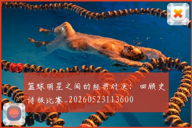 篮球明星之间的经典对决：回顾史诗级比赛_20260523113600