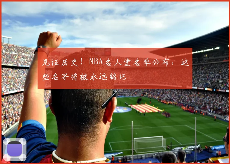 见证历史！NBA名人堂名单公布，这些名字将被永远铭记