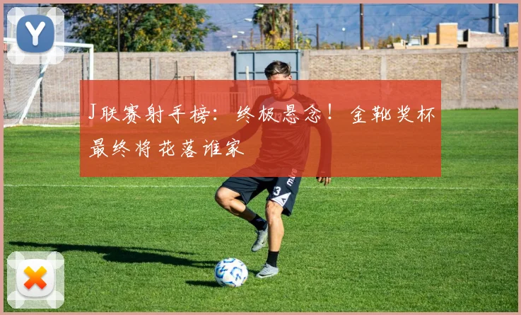 J联赛射手榜：终极悬念！金靴奖杯最终将花落谁家