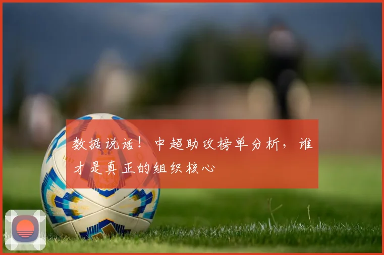 数据说话!中超助攻榜单分析,谁才是真正的组织核心