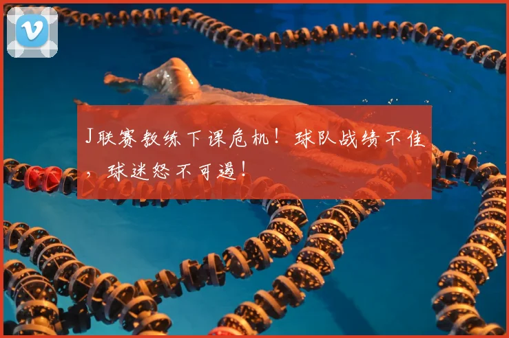 J联赛教练下课危机！球队战绩不佳，球迷怒不可遏！