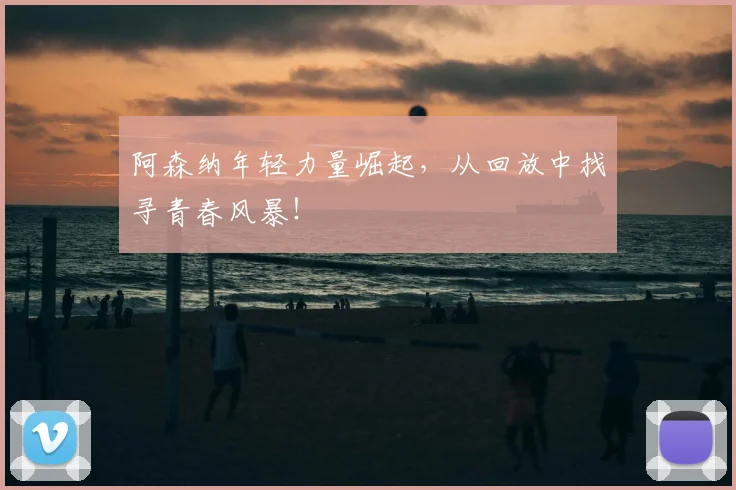 阿森纳年轻力量崛起，从回放中找寻青春风暴！