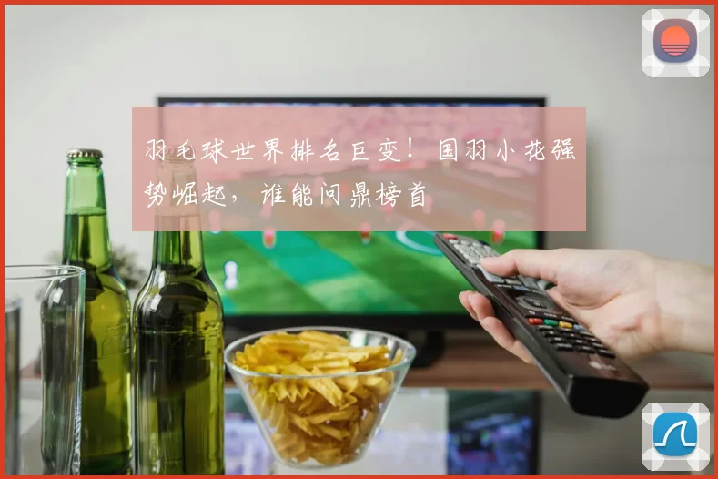羽毛球世界排名巨变！国羽小花强势崛起，谁能问鼎榜首