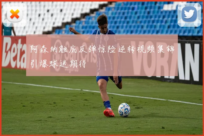 阿森纳触底反弹惊险逆转视频集锦引爆球迷期待