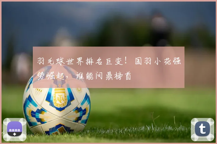 羽毛球世界排名巨变！国羽小花强势崛起，谁能问鼎榜首