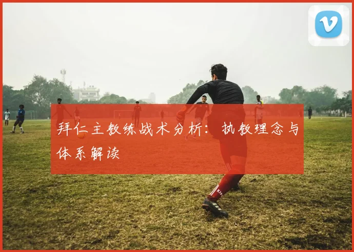 拜仁主教练战术分析：执教理念与体系解读