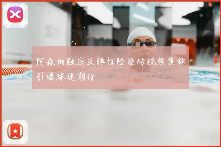 阿森纳触底反弹惊险逆转视频集锦引爆球迷期待